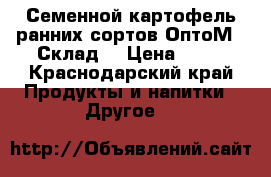 Семенной картофель ранних сортов ОптоМ - Склад  › Цена ­ 18 - Краснодарский край Продукты и напитки » Другое   